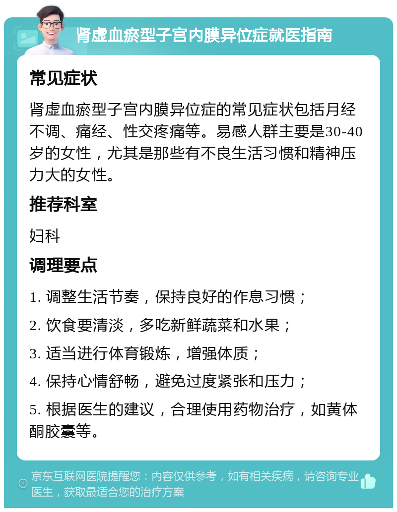 肾虚血瘀型子宫内膜异位症就医指南 常见症状 肾虚血瘀型子宫内膜异位症的常见症状包括月经不调、痛经、性交疼痛等。易感人群主要是30-40岁的女性，尤其是那些有不良生活习惯和精神压力大的女性。 推荐科室 妇科 调理要点 1. 调整生活节奏，保持良好的作息习惯； 2. 饮食要清淡，多吃新鲜蔬菜和水果； 3. 适当进行体育锻炼，增强体质； 4. 保持心情舒畅，避免过度紧张和压力； 5. 根据医生的建议，合理使用药物治疗，如黄体酮胶囊等。