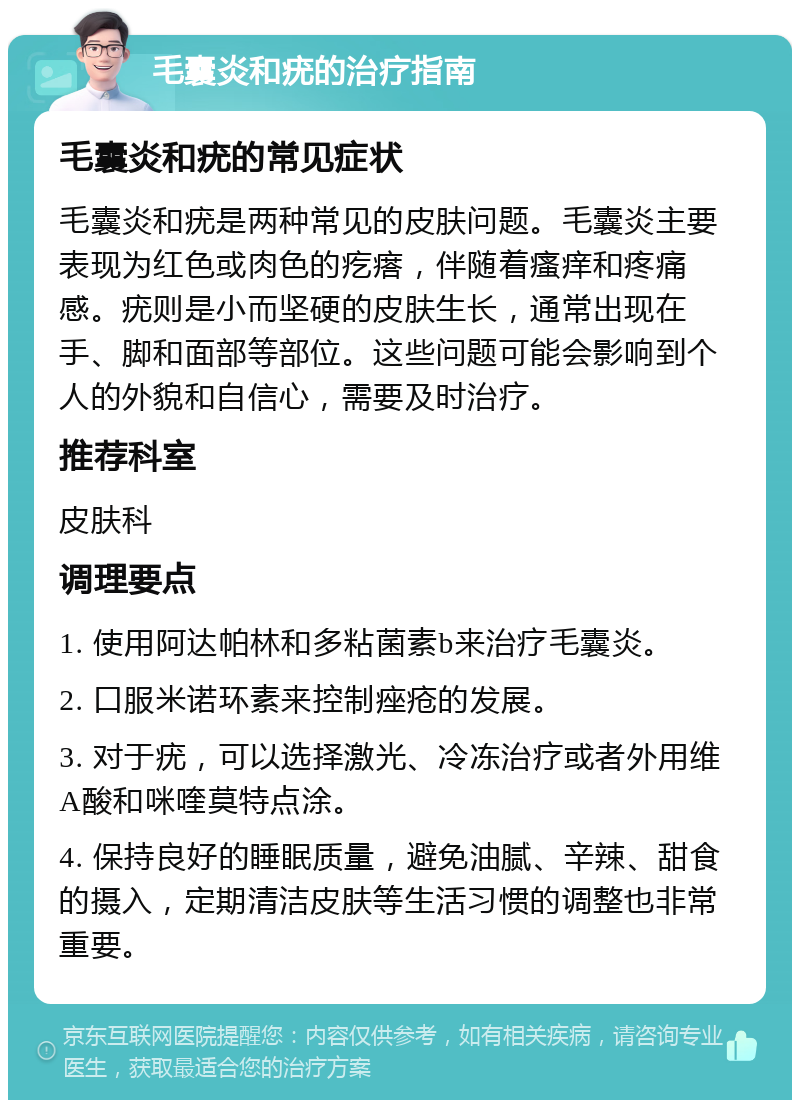 毛囊炎和疣的治疗指南 毛囊炎和疣的常见症状 毛囊炎和疣是两种常见的皮肤问题。毛囊炎主要表现为红色或肉色的疙瘩，伴随着瘙痒和疼痛感。疣则是小而坚硬的皮肤生长，通常出现在手、脚和面部等部位。这些问题可能会影响到个人的外貌和自信心，需要及时治疗。 推荐科室 皮肤科 调理要点 1. 使用阿达帕林和多粘菌素b来治疗毛囊炎。 2. 口服米诺环素来控制痤疮的发展。 3. 对于疣，可以选择激光、冷冻治疗或者外用维A酸和咪喹莫特点涂。 4. 保持良好的睡眠质量，避免油腻、辛辣、甜食的摄入，定期清洁皮肤等生活习惯的调整也非常重要。