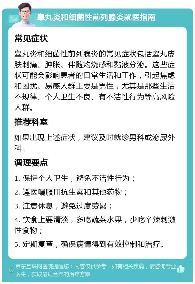 睾丸炎和细菌性前列腺炎就医指南 常见症状 睾丸炎和细菌性前列腺炎的常见症状包括睾丸皮肤刺痛、肿胀、伴随灼烧感和黏液分泌。这些症状可能会影响患者的日常生活和工作，引起焦虑和困扰。易感人群主要是男性，尤其是那些生活不规律、个人卫生不良、有不洁性行为等高风险人群。 推荐科室 如果出现上述症状，建议及时就诊男科或泌尿外科。 调理要点 1. 保持个人卫生，避免不洁性行为； 2. 遵医嘱服用抗生素和其他药物； 3. 注意休息，避免过度劳累； 4. 饮食上要清淡，多吃蔬菜水果，少吃辛辣刺激性食物； 5. 定期复查，确保病情得到有效控制和治疗。