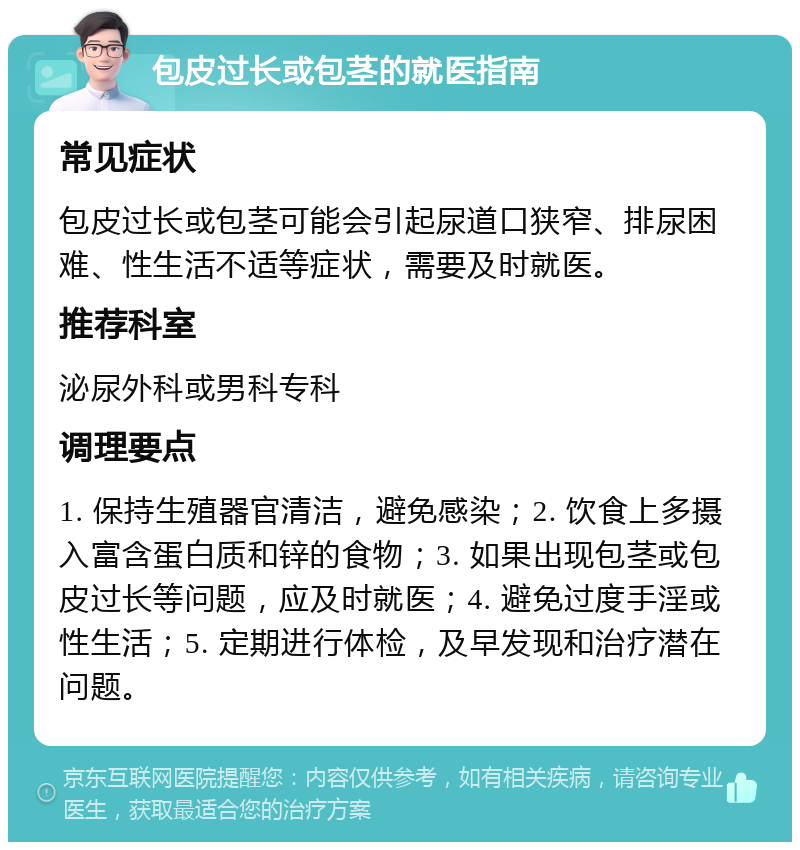 包皮过长或包茎的就医指南 常见症状 包皮过长或包茎可能会引起尿道口狭窄、排尿困难、性生活不适等症状，需要及时就医。 推荐科室 泌尿外科或男科专科 调理要点 1. 保持生殖器官清洁，避免感染；2. 饮食上多摄入富含蛋白质和锌的食物；3. 如果出现包茎或包皮过长等问题，应及时就医；4. 避免过度手淫或性生活；5. 定期进行体检，及早发现和治疗潜在问题。