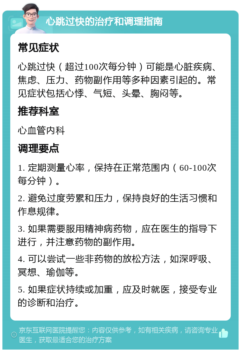 心跳过快的治疗和调理指南 常见症状 心跳过快（超过100次每分钟）可能是心脏疾病、焦虑、压力、药物副作用等多种因素引起的。常见症状包括心悸、气短、头晕、胸闷等。 推荐科室 心血管内科 调理要点 1. 定期测量心率，保持在正常范围内（60-100次每分钟）。 2. 避免过度劳累和压力，保持良好的生活习惯和作息规律。 3. 如果需要服用精神病药物，应在医生的指导下进行，并注意药物的副作用。 4. 可以尝试一些非药物的放松方法，如深呼吸、冥想、瑜伽等。 5. 如果症状持续或加重，应及时就医，接受专业的诊断和治疗。