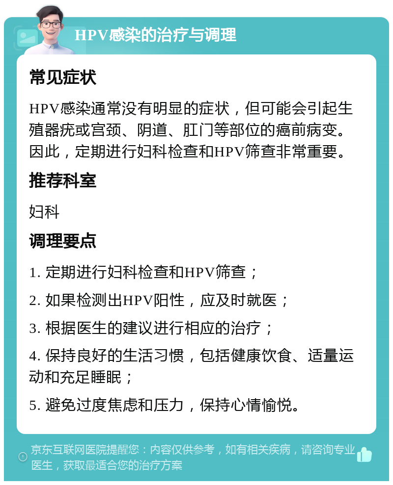 HPV感染的治疗与调理 常见症状 HPV感染通常没有明显的症状，但可能会引起生殖器疣或宫颈、阴道、肛门等部位的癌前病变。因此，定期进行妇科检查和HPV筛查非常重要。 推荐科室 妇科 调理要点 1. 定期进行妇科检查和HPV筛查； 2. 如果检测出HPV阳性，应及时就医； 3. 根据医生的建议进行相应的治疗； 4. 保持良好的生活习惯，包括健康饮食、适量运动和充足睡眠； 5. 避免过度焦虑和压力，保持心情愉悦。