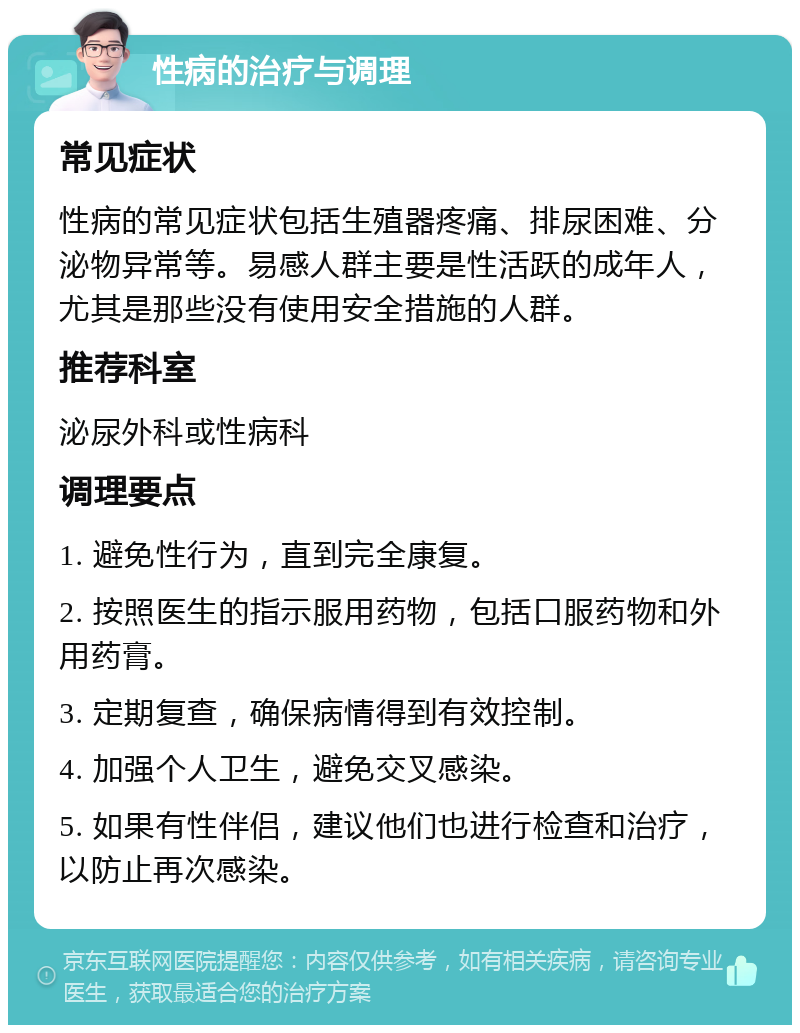 性病的治疗与调理 常见症状 性病的常见症状包括生殖器疼痛、排尿困难、分泌物异常等。易感人群主要是性活跃的成年人，尤其是那些没有使用安全措施的人群。 推荐科室 泌尿外科或性病科 调理要点 1. 避免性行为，直到完全康复。 2. 按照医生的指示服用药物，包括口服药物和外用药膏。 3. 定期复查，确保病情得到有效控制。 4. 加强个人卫生，避免交叉感染。 5. 如果有性伴侣，建议他们也进行检查和治疗，以防止再次感染。