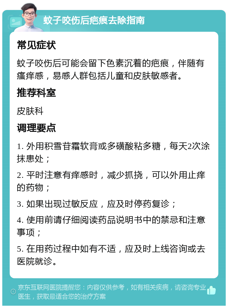 蚊子咬伤后疤痕去除指南 常见症状 蚊子咬伤后可能会留下色素沉着的疤痕，伴随有瘙痒感，易感人群包括儿童和皮肤敏感者。 推荐科室 皮肤科 调理要点 1. 外用积雪苷霜软膏或多磺酸粘多糖，每天2次涂抹患处； 2. 平时注意有痒感时，减少抓挠，可以外用止痒的药物； 3. 如果出现过敏反应，应及时停药复诊； 4. 使用前请仔细阅读药品说明书中的禁忌和注意事项； 5. 在用药过程中如有不适，应及时上线咨询或去医院就诊。