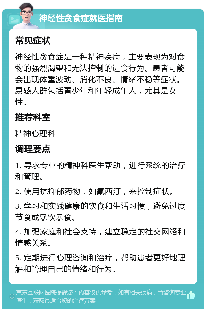 神经性贪食症就医指南 常见症状 神经性贪食症是一种精神疾病，主要表现为对食物的强烈渴望和无法控制的进食行为。患者可能会出现体重波动、消化不良、情绪不稳等症状。易感人群包括青少年和年轻成年人，尤其是女性。 推荐科室 精神心理科 调理要点 1. 寻求专业的精神科医生帮助，进行系统的治疗和管理。 2. 使用抗抑郁药物，如氟西汀，来控制症状。 3. 学习和实践健康的饮食和生活习惯，避免过度节食或暴饮暴食。 4. 加强家庭和社会支持，建立稳定的社交网络和情感关系。 5. 定期进行心理咨询和治疗，帮助患者更好地理解和管理自己的情绪和行为。