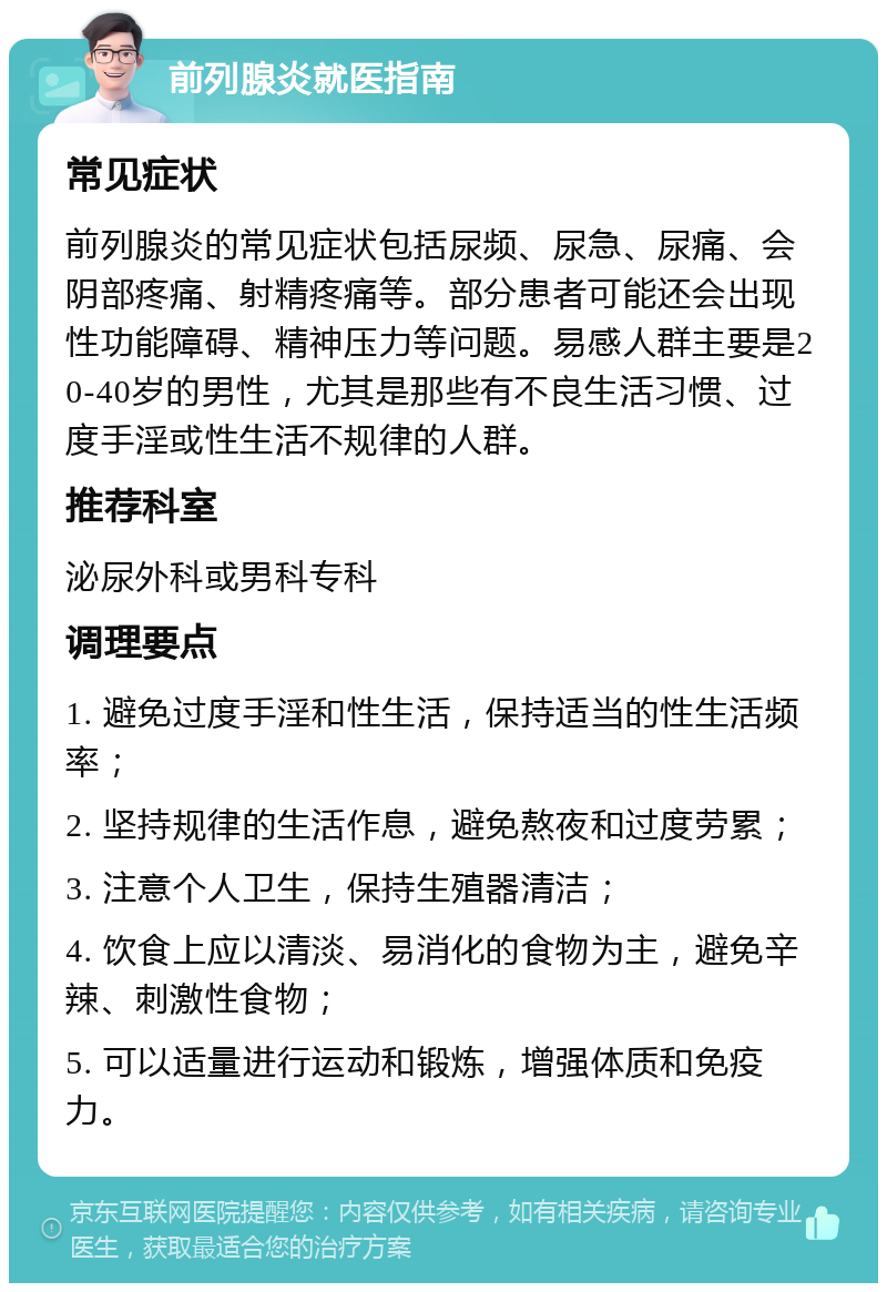 前列腺炎就医指南 常见症状 前列腺炎的常见症状包括尿频、尿急、尿痛、会阴部疼痛、射精疼痛等。部分患者可能还会出现性功能障碍、精神压力等问题。易感人群主要是20-40岁的男性，尤其是那些有不良生活习惯、过度手淫或性生活不规律的人群。 推荐科室 泌尿外科或男科专科 调理要点 1. 避免过度手淫和性生活，保持适当的性生活频率； 2. 坚持规律的生活作息，避免熬夜和过度劳累； 3. 注意个人卫生，保持生殖器清洁； 4. 饮食上应以清淡、易消化的食物为主，避免辛辣、刺激性食物； 5. 可以适量进行运动和锻炼，增强体质和免疫力。