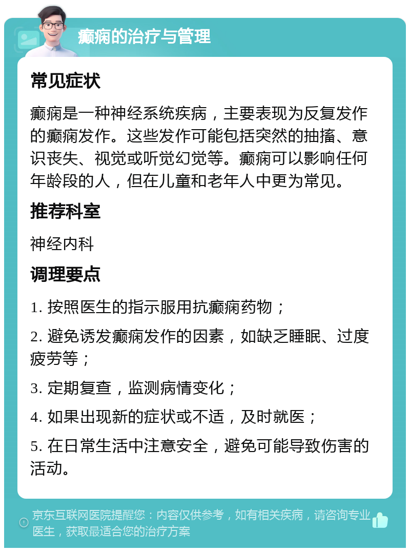 癫痫的治疗与管理 常见症状 癫痫是一种神经系统疾病，主要表现为反复发作的癫痫发作。这些发作可能包括突然的抽搐、意识丧失、视觉或听觉幻觉等。癫痫可以影响任何年龄段的人，但在儿童和老年人中更为常见。 推荐科室 神经内科 调理要点 1. 按照医生的指示服用抗癫痫药物； 2. 避免诱发癫痫发作的因素，如缺乏睡眠、过度疲劳等； 3. 定期复查，监测病情变化； 4. 如果出现新的症状或不适，及时就医； 5. 在日常生活中注意安全，避免可能导致伤害的活动。