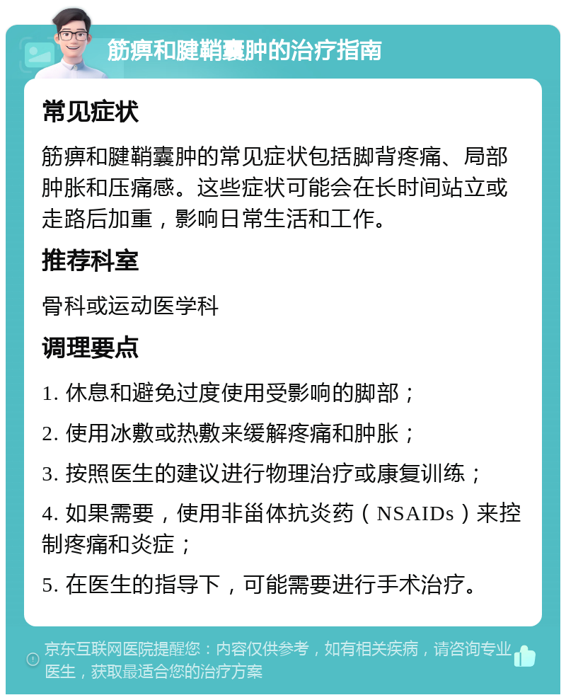 筋痹和腱鞘囊肿的治疗指南 常见症状 筋痹和腱鞘囊肿的常见症状包括脚背疼痛、局部肿胀和压痛感。这些症状可能会在长时间站立或走路后加重，影响日常生活和工作。 推荐科室 骨科或运动医学科 调理要点 1. 休息和避免过度使用受影响的脚部； 2. 使用冰敷或热敷来缓解疼痛和肿胀； 3. 按照医生的建议进行物理治疗或康复训练； 4. 如果需要，使用非甾体抗炎药（NSAIDs）来控制疼痛和炎症； 5. 在医生的指导下，可能需要进行手术治疗。