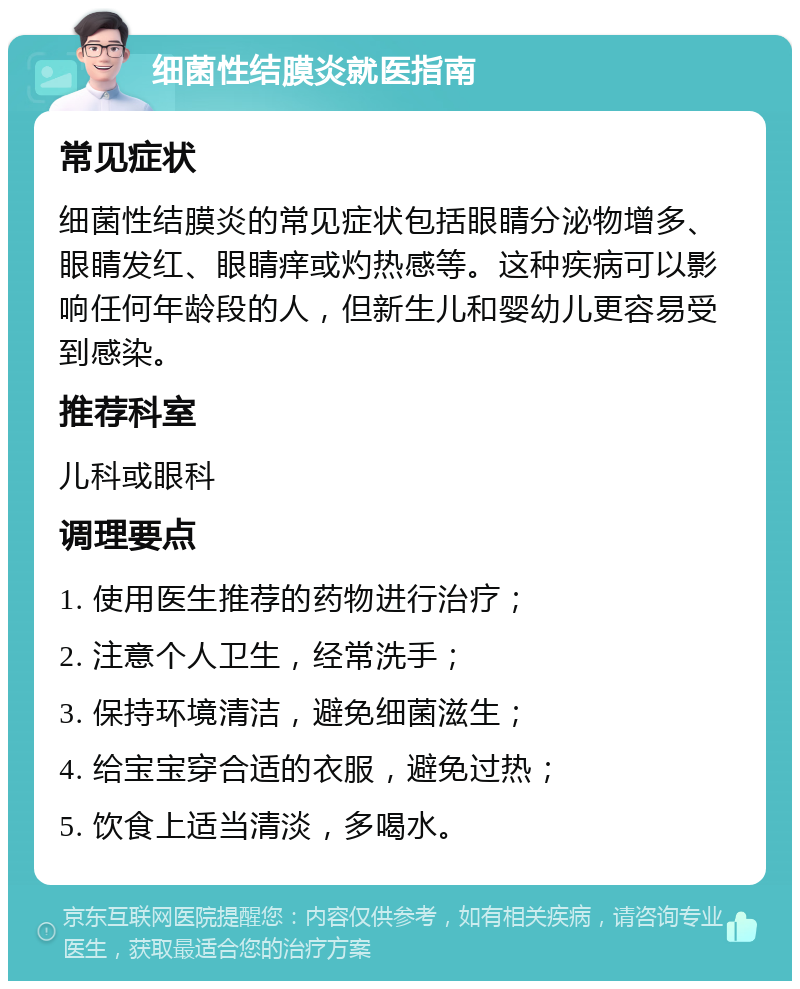 细菌性结膜炎就医指南 常见症状 细菌性结膜炎的常见症状包括眼睛分泌物增多、眼睛发红、眼睛痒或灼热感等。这种疾病可以影响任何年龄段的人，但新生儿和婴幼儿更容易受到感染。 推荐科室 儿科或眼科 调理要点 1. 使用医生推荐的药物进行治疗； 2. 注意个人卫生，经常洗手； 3. 保持环境清洁，避免细菌滋生； 4. 给宝宝穿合适的衣服，避免过热； 5. 饮食上适当清淡，多喝水。