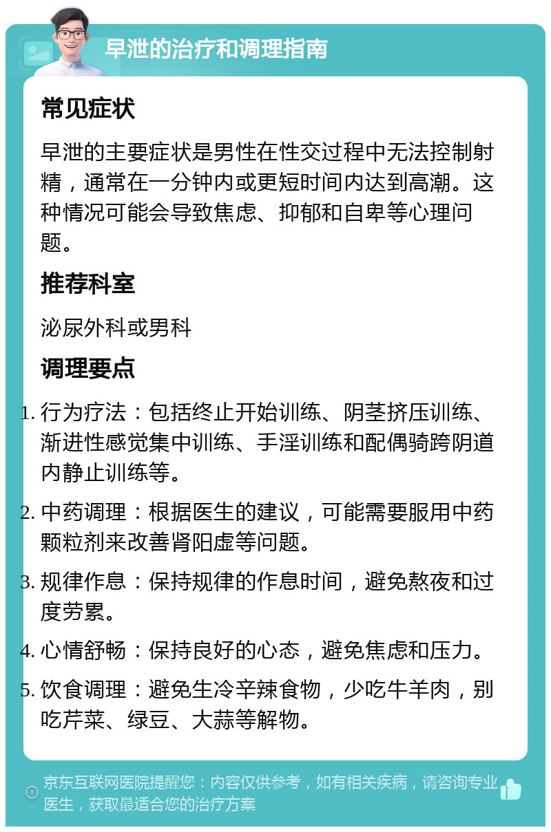 早泄的治疗和调理指南 常见症状 早泄的主要症状是男性在性交过程中无法控制射精，通常在一分钟内或更短时间内达到高潮。这种情况可能会导致焦虑、抑郁和自卑等心理问题。 推荐科室 泌尿外科或男科 调理要点 行为疗法：包括终止开始训练、阴茎挤压训练、渐进性感觉集中训练、手淫训练和配偶骑跨阴道内静止训练等。 中药调理：根据医生的建议，可能需要服用中药颗粒剂来改善肾阳虚等问题。 规律作息：保持规律的作息时间，避免熬夜和过度劳累。 心情舒畅：保持良好的心态，避免焦虑和压力。 饮食调理：避免生冷辛辣食物，少吃牛羊肉，别吃芹菜、绿豆、大蒜等解物。