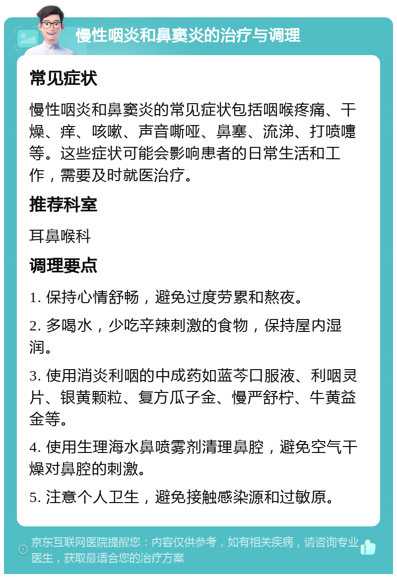 慢性咽炎和鼻窦炎的治疗与调理 常见症状 慢性咽炎和鼻窦炎的常见症状包括咽喉疼痛、干燥、痒、咳嗽、声音嘶哑、鼻塞、流涕、打喷嚏等。这些症状可能会影响患者的日常生活和工作，需要及时就医治疗。 推荐科室 耳鼻喉科 调理要点 1. 保持心情舒畅，避免过度劳累和熬夜。 2. 多喝水，少吃辛辣刺激的食物，保持屋内湿润。 3. 使用消炎利咽的中成药如蓝芩口服液、利咽灵片、银黄颗粒、复方瓜子金、慢严舒柠、牛黄益金等。 4. 使用生理海水鼻喷雾剂清理鼻腔，避免空气干燥对鼻腔的刺激。 5. 注意个人卫生，避免接触感染源和过敏原。