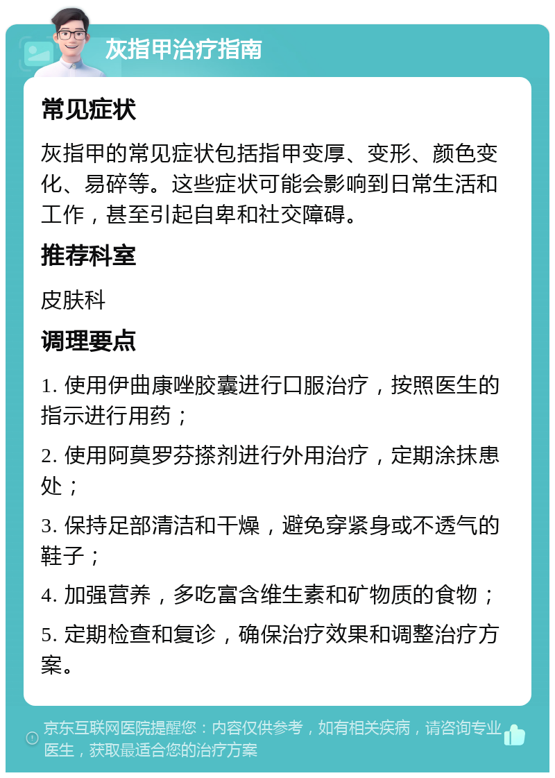 灰指甲治疗指南 常见症状 灰指甲的常见症状包括指甲变厚、变形、颜色变化、易碎等。这些症状可能会影响到日常生活和工作，甚至引起自卑和社交障碍。 推荐科室 皮肤科 调理要点 1. 使用伊曲康唑胶囊进行口服治疗，按照医生的指示进行用药； 2. 使用阿莫罗芬搽剂进行外用治疗，定期涂抹患处； 3. 保持足部清洁和干燥，避免穿紧身或不透气的鞋子； 4. 加强营养，多吃富含维生素和矿物质的食物； 5. 定期检查和复诊，确保治疗效果和调整治疗方案。