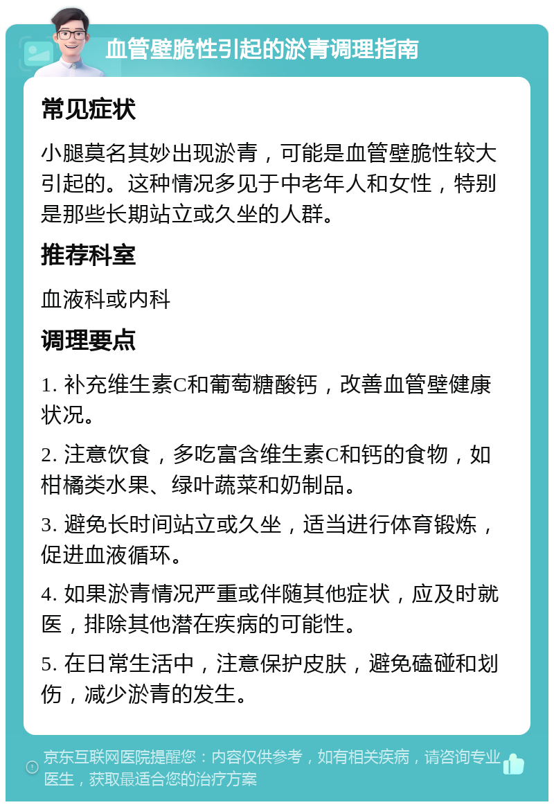 血管壁脆性引起的淤青调理指南 常见症状 小腿莫名其妙出现淤青，可能是血管壁脆性较大引起的。这种情况多见于中老年人和女性，特别是那些长期站立或久坐的人群。 推荐科室 血液科或内科 调理要点 1. 补充维生素C和葡萄糖酸钙，改善血管壁健康状况。 2. 注意饮食，多吃富含维生素C和钙的食物，如柑橘类水果、绿叶蔬菜和奶制品。 3. 避免长时间站立或久坐，适当进行体育锻炼，促进血液循环。 4. 如果淤青情况严重或伴随其他症状，应及时就医，排除其他潜在疾病的可能性。 5. 在日常生活中，注意保护皮肤，避免磕碰和划伤，减少淤青的发生。