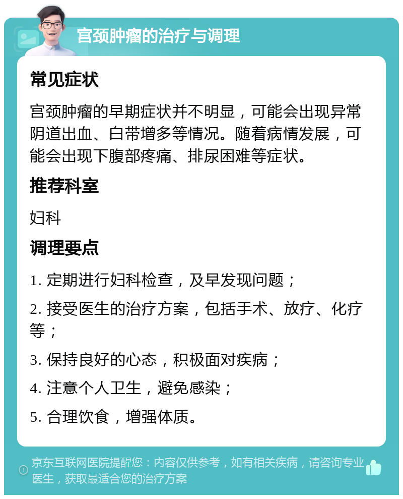 宫颈肿瘤的治疗与调理 常见症状 宫颈肿瘤的早期症状并不明显，可能会出现异常阴道出血、白带增多等情况。随着病情发展，可能会出现下腹部疼痛、排尿困难等症状。 推荐科室 妇科 调理要点 1. 定期进行妇科检查，及早发现问题； 2. 接受医生的治疗方案，包括手术、放疗、化疗等； 3. 保持良好的心态，积极面对疾病； 4. 注意个人卫生，避免感染； 5. 合理饮食，增强体质。