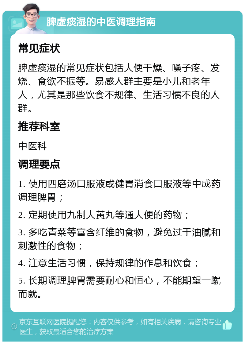 脾虚痰湿的中医调理指南 常见症状 脾虚痰湿的常见症状包括大便干燥、嗓子疼、发烧、食欲不振等。易感人群主要是小儿和老年人，尤其是那些饮食不规律、生活习惯不良的人群。 推荐科室 中医科 调理要点 1. 使用四磨汤口服液或健胃消食口服液等中成药调理脾胃； 2. 定期使用九制大黄丸等通大便的药物； 3. 多吃青菜等富含纤维的食物，避免过于油腻和刺激性的食物； 4. 注意生活习惯，保持规律的作息和饮食； 5. 长期调理脾胃需要耐心和恒心，不能期望一蹴而就。