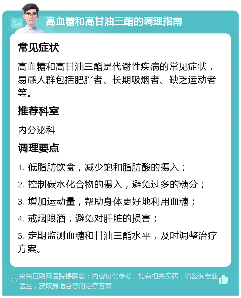 高血糖和高甘油三酯的调理指南 常见症状 高血糖和高甘油三酯是代谢性疾病的常见症状，易感人群包括肥胖者、长期吸烟者、缺乏运动者等。 推荐科室 内分泌科 调理要点 1. 低脂肪饮食，减少饱和脂肪酸的摄入； 2. 控制碳水化合物的摄入，避免过多的糖分； 3. 增加运动量，帮助身体更好地利用血糖； 4. 戒烟限酒，避免对肝脏的损害； 5. 定期监测血糖和甘油三酯水平，及时调整治疗方案。