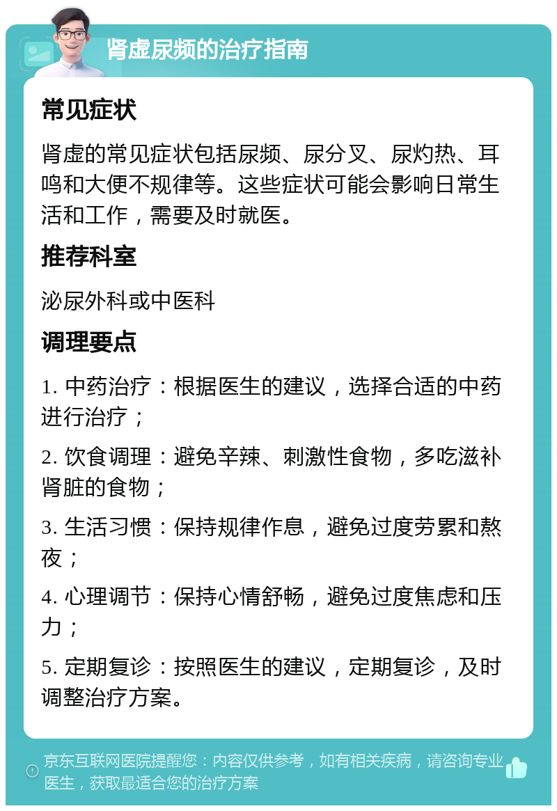 肾虚尿频的治疗指南 常见症状 肾虚的常见症状包括尿频、尿分叉、尿灼热、耳鸣和大便不规律等。这些症状可能会影响日常生活和工作，需要及时就医。 推荐科室 泌尿外科或中医科 调理要点 1. 中药治疗：根据医生的建议，选择合适的中药进行治疗； 2. 饮食调理：避免辛辣、刺激性食物，多吃滋补肾脏的食物； 3. 生活习惯：保持规律作息，避免过度劳累和熬夜； 4. 心理调节：保持心情舒畅，避免过度焦虑和压力； 5. 定期复诊：按照医生的建议，定期复诊，及时调整治疗方案。