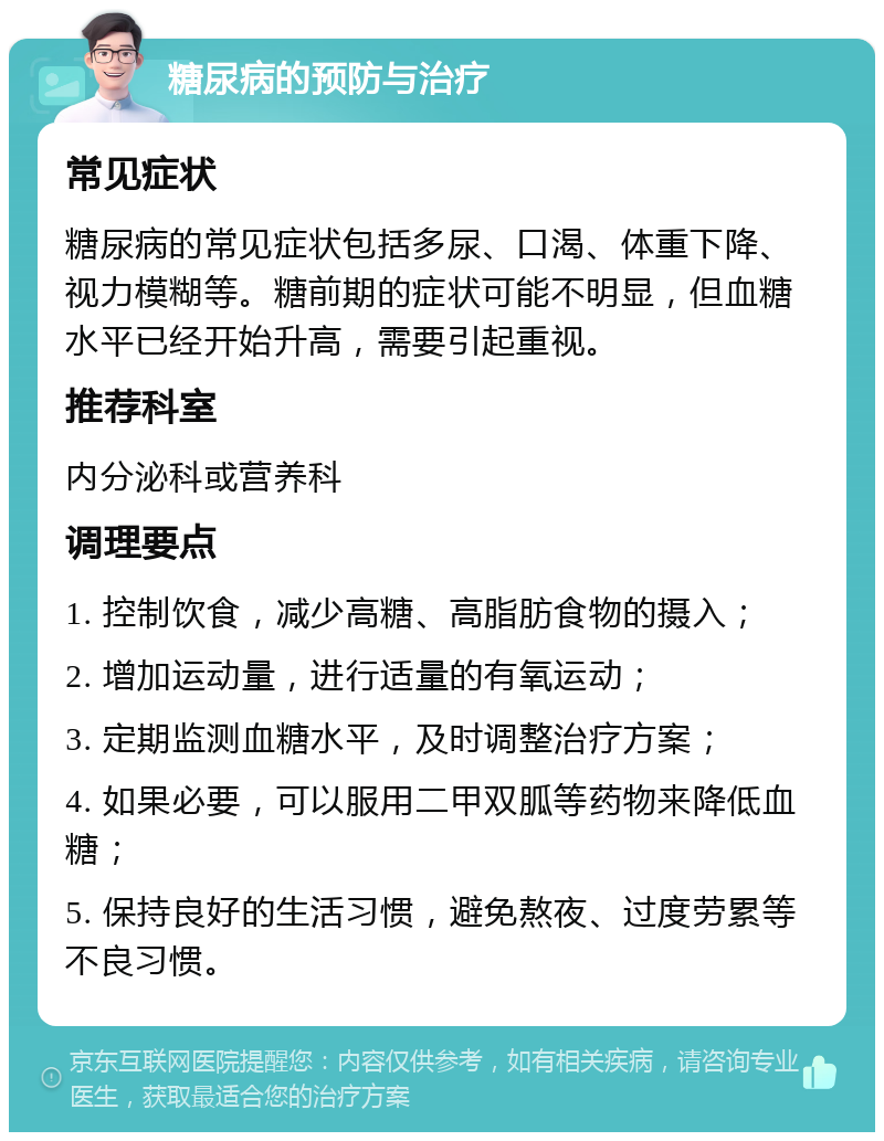 糖尿病的预防与治疗 常见症状 糖尿病的常见症状包括多尿、口渴、体重下降、视力模糊等。糖前期的症状可能不明显，但血糖水平已经开始升高，需要引起重视。 推荐科室 内分泌科或营养科 调理要点 1. 控制饮食，减少高糖、高脂肪食物的摄入； 2. 增加运动量，进行适量的有氧运动； 3. 定期监测血糖水平，及时调整治疗方案； 4. 如果必要，可以服用二甲双胍等药物来降低血糖； 5. 保持良好的生活习惯，避免熬夜、过度劳累等不良习惯。