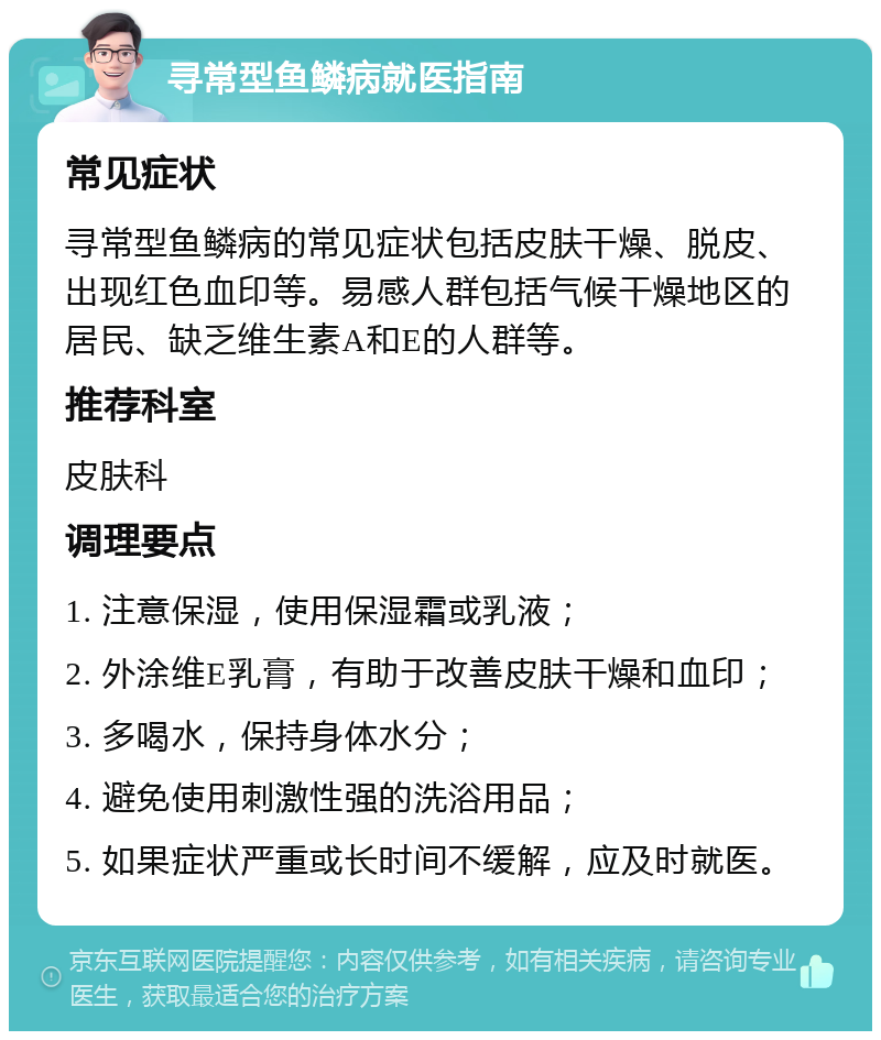 寻常型鱼鳞病就医指南 常见症状 寻常型鱼鳞病的常见症状包括皮肤干燥、脱皮、出现红色血印等。易感人群包括气候干燥地区的居民、缺乏维生素A和E的人群等。 推荐科室 皮肤科 调理要点 1. 注意保湿，使用保湿霜或乳液； 2. 外涂维E乳膏，有助于改善皮肤干燥和血印； 3. 多喝水，保持身体水分； 4. 避免使用刺激性强的洗浴用品； 5. 如果症状严重或长时间不缓解，应及时就医。