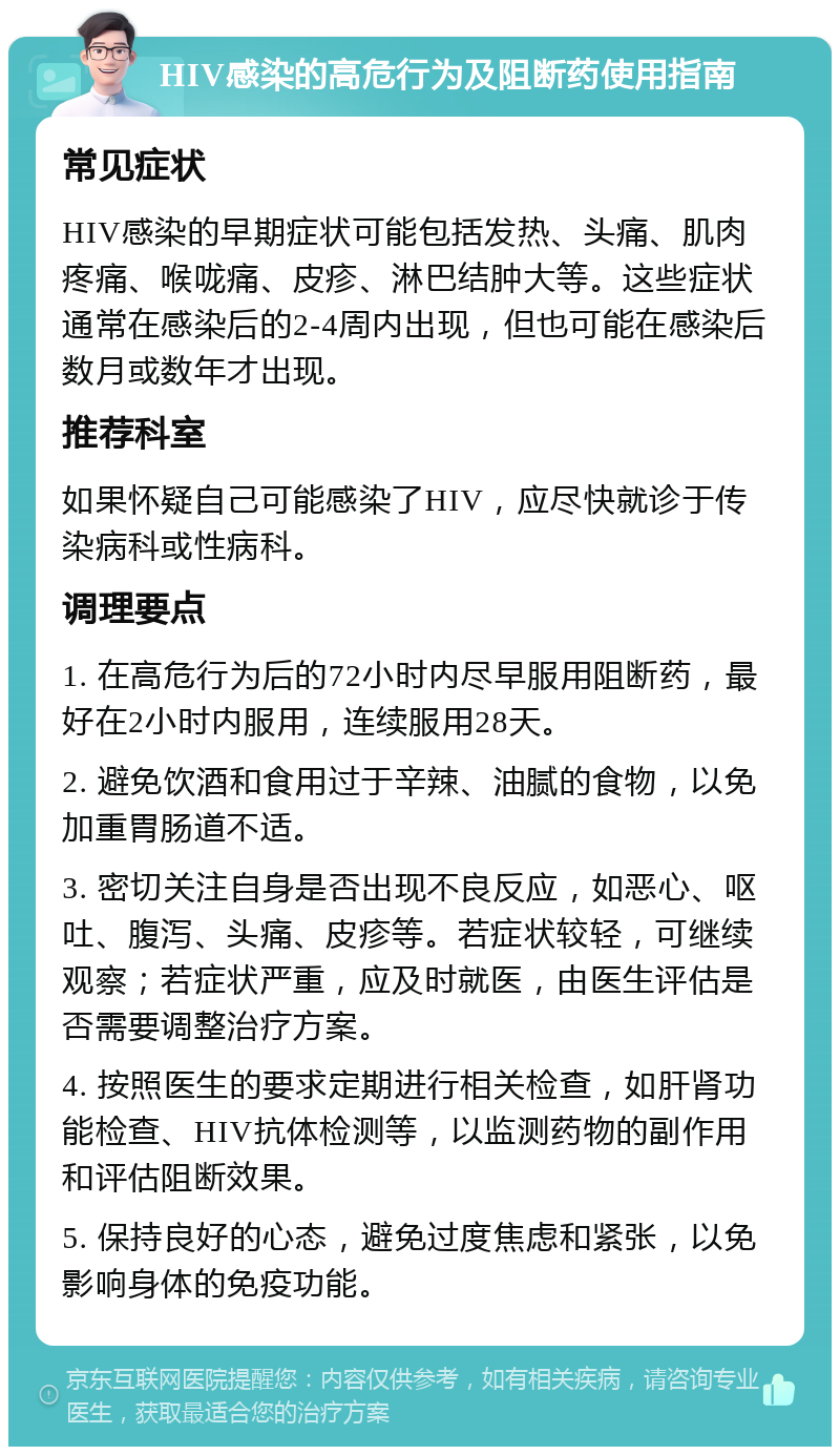 HIV感染的高危行为及阻断药使用指南 常见症状 HIV感染的早期症状可能包括发热、头痛、肌肉疼痛、喉咙痛、皮疹、淋巴结肿大等。这些症状通常在感染后的2-4周内出现，但也可能在感染后数月或数年才出现。 推荐科室 如果怀疑自己可能感染了HIV，应尽快就诊于传染病科或性病科。 调理要点 1. 在高危行为后的72小时内尽早服用阻断药，最好在2小时内服用，连续服用28天。 2. 避免饮酒和食用过于辛辣、油腻的食物，以免加重胃肠道不适。 3. 密切关注自身是否出现不良反应，如恶心、呕吐、腹泻、头痛、皮疹等。若症状较轻，可继续观察；若症状严重，应及时就医，由医生评估是否需要调整治疗方案。 4. 按照医生的要求定期进行相关检查，如肝肾功能检查、HIV抗体检测等，以监测药物的副作用和评估阻断效果。 5. 保持良好的心态，避免过度焦虑和紧张，以免影响身体的免疫功能。