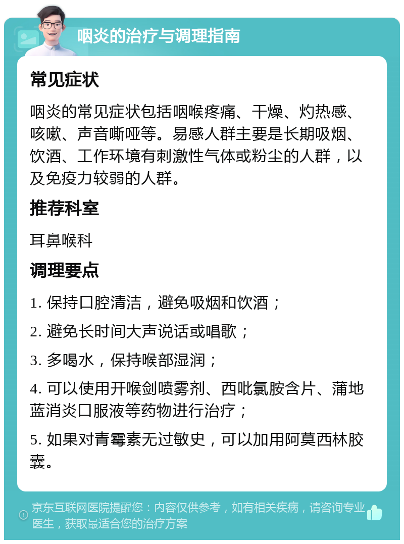 咽炎的治疗与调理指南 常见症状 咽炎的常见症状包括咽喉疼痛、干燥、灼热感、咳嗽、声音嘶哑等。易感人群主要是长期吸烟、饮酒、工作环境有刺激性气体或粉尘的人群，以及免疫力较弱的人群。 推荐科室 耳鼻喉科 调理要点 1. 保持口腔清洁，避免吸烟和饮酒； 2. 避免长时间大声说话或唱歌； 3. 多喝水，保持喉部湿润； 4. 可以使用开喉剑喷雾剂、西吡氯胺含片、蒲地蓝消炎口服液等药物进行治疗； 5. 如果对青霉素无过敏史，可以加用阿莫西林胶囊。