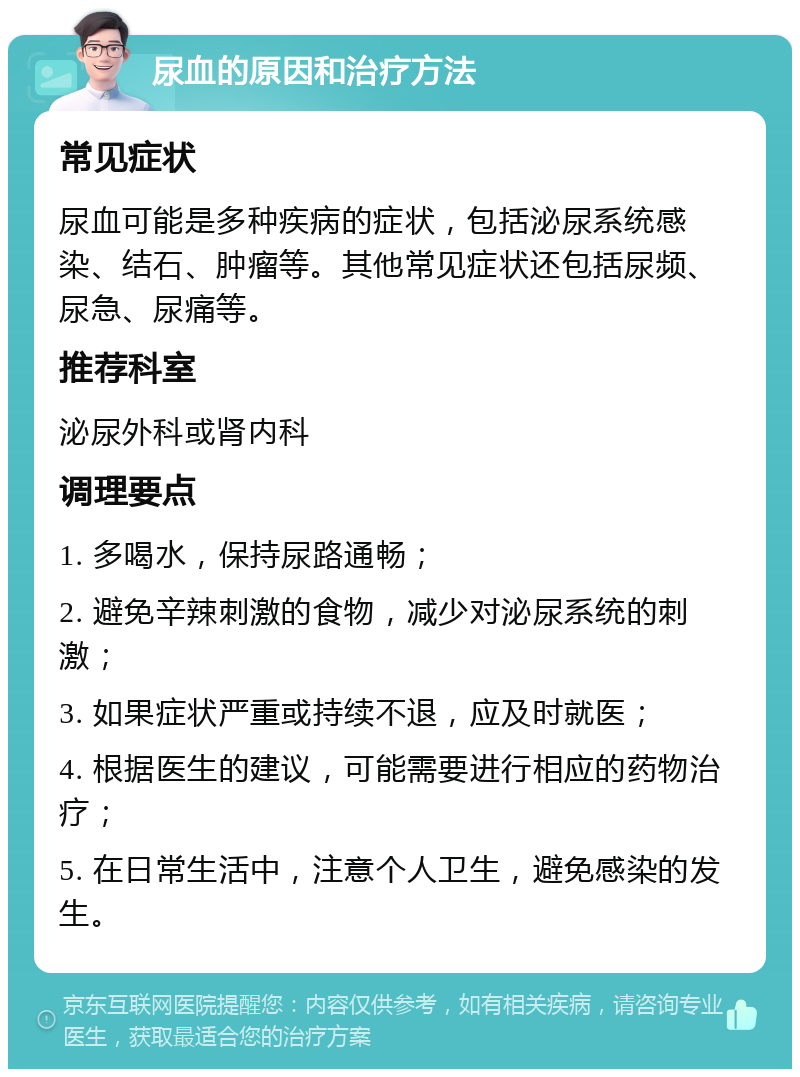 尿血的原因和治疗方法 常见症状 尿血可能是多种疾病的症状，包括泌尿系统感染、结石、肿瘤等。其他常见症状还包括尿频、尿急、尿痛等。 推荐科室 泌尿外科或肾内科 调理要点 1. 多喝水，保持尿路通畅； 2. 避免辛辣刺激的食物，减少对泌尿系统的刺激； 3. 如果症状严重或持续不退，应及时就医； 4. 根据医生的建议，可能需要进行相应的药物治疗； 5. 在日常生活中，注意个人卫生，避免感染的发生。