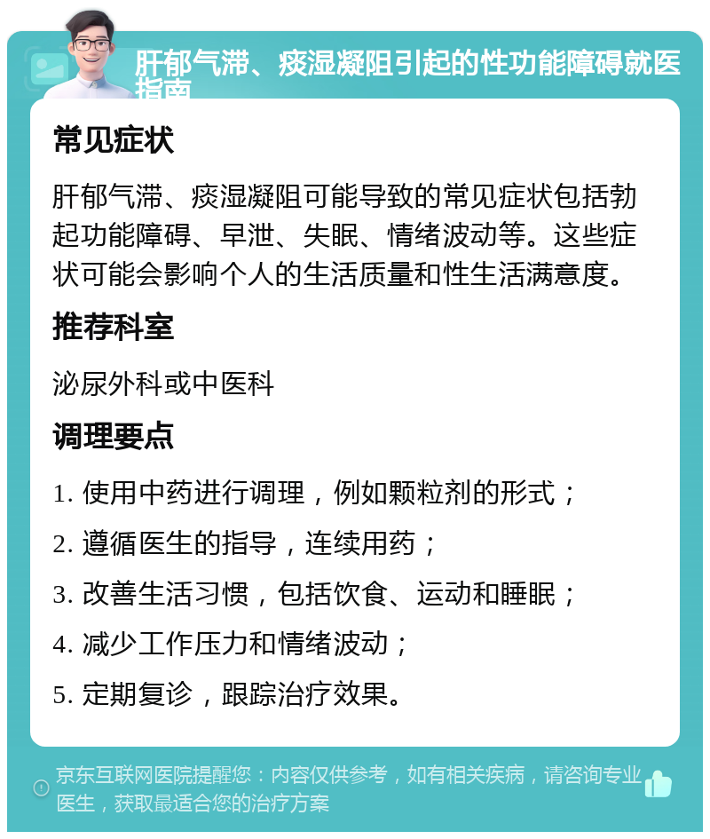 肝郁气滞、痰湿凝阻引起的性功能障碍就医指南 常见症状 肝郁气滞、痰湿凝阻可能导致的常见症状包括勃起功能障碍、早泄、失眠、情绪波动等。这些症状可能会影响个人的生活质量和性生活满意度。 推荐科室 泌尿外科或中医科 调理要点 1. 使用中药进行调理，例如颗粒剂的形式； 2. 遵循医生的指导，连续用药； 3. 改善生活习惯，包括饮食、运动和睡眠； 4. 减少工作压力和情绪波动； 5. 定期复诊，跟踪治疗效果。