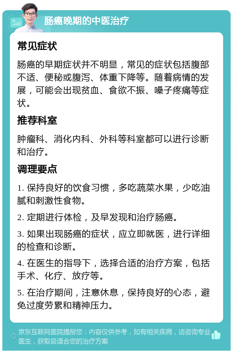 肠癌晚期的中医治疗 常见症状 肠癌的早期症状并不明显，常见的症状包括腹部不适、便秘或腹泻、体重下降等。随着病情的发展，可能会出现贫血、食欲不振、嗓子疼痛等症状。 推荐科室 肿瘤科、消化内科、外科等科室都可以进行诊断和治疗。 调理要点 1. 保持良好的饮食习惯，多吃蔬菜水果，少吃油腻和刺激性食物。 2. 定期进行体检，及早发现和治疗肠癌。 3. 如果出现肠癌的症状，应立即就医，进行详细的检查和诊断。 4. 在医生的指导下，选择合适的治疗方案，包括手术、化疗、放疗等。 5. 在治疗期间，注意休息，保持良好的心态，避免过度劳累和精神压力。