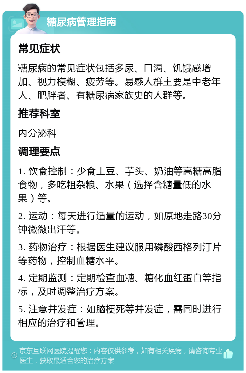 糖尿病管理指南 常见症状 糖尿病的常见症状包括多尿、口渴、饥饿感增加、视力模糊、疲劳等。易感人群主要是中老年人、肥胖者、有糖尿病家族史的人群等。 推荐科室 内分泌科 调理要点 1. 饮食控制：少食土豆、芋头、奶油等高糖高脂食物，多吃粗杂粮、水果（选择含糖量低的水果）等。 2. 运动：每天进行适量的运动，如原地走路30分钟微微出汗等。 3. 药物治疗：根据医生建议服用磷酸西格列汀片等药物，控制血糖水平。 4. 定期监测：定期检查血糖、糖化血红蛋白等指标，及时调整治疗方案。 5. 注意并发症：如脑梗死等并发症，需同时进行相应的治疗和管理。