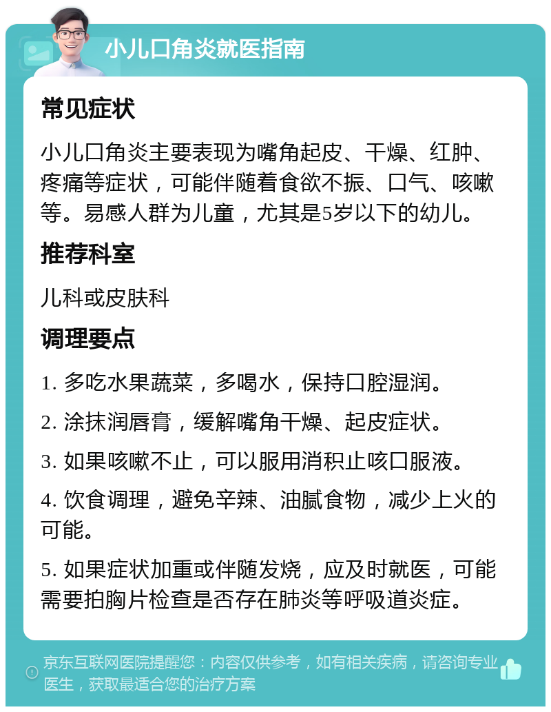 小儿口角炎就医指南 常见症状 小儿口角炎主要表现为嘴角起皮、干燥、红肿、疼痛等症状，可能伴随着食欲不振、口气、咳嗽等。易感人群为儿童，尤其是5岁以下的幼儿。 推荐科室 儿科或皮肤科 调理要点 1. 多吃水果蔬菜，多喝水，保持口腔湿润。 2. 涂抹润唇膏，缓解嘴角干燥、起皮症状。 3. 如果咳嗽不止，可以服用消积止咳口服液。 4. 饮食调理，避免辛辣、油腻食物，减少上火的可能。 5. 如果症状加重或伴随发烧，应及时就医，可能需要拍胸片检查是否存在肺炎等呼吸道炎症。