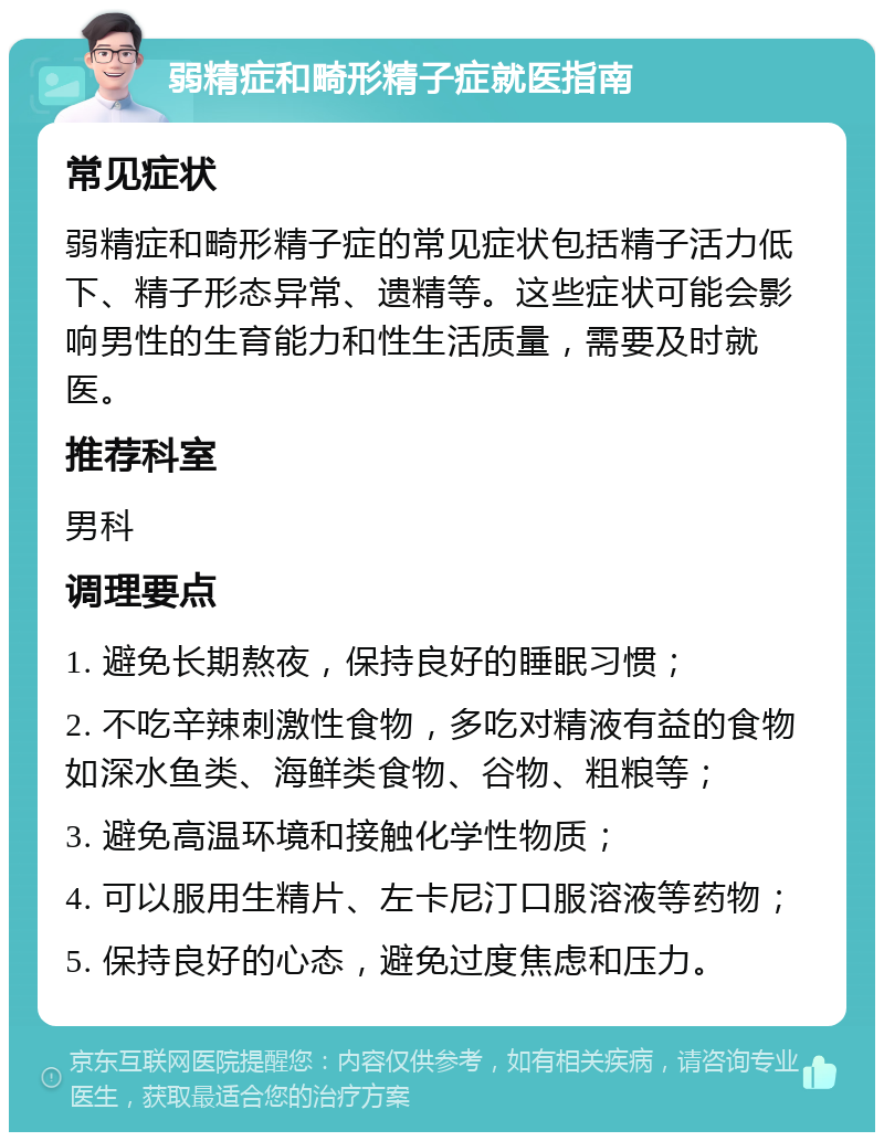 弱精症和畸形精子症就医指南 常见症状 弱精症和畸形精子症的常见症状包括精子活力低下、精子形态异常、遗精等。这些症状可能会影响男性的生育能力和性生活质量，需要及时就医。 推荐科室 男科 调理要点 1. 避免长期熬夜，保持良好的睡眠习惯； 2. 不吃辛辣刺激性食物，多吃对精液有益的食物如深水鱼类、海鲜类食物、谷物、粗粮等； 3. 避免高温环境和接触化学性物质； 4. 可以服用生精片、左卡尼汀口服溶液等药物； 5. 保持良好的心态，避免过度焦虑和压力。