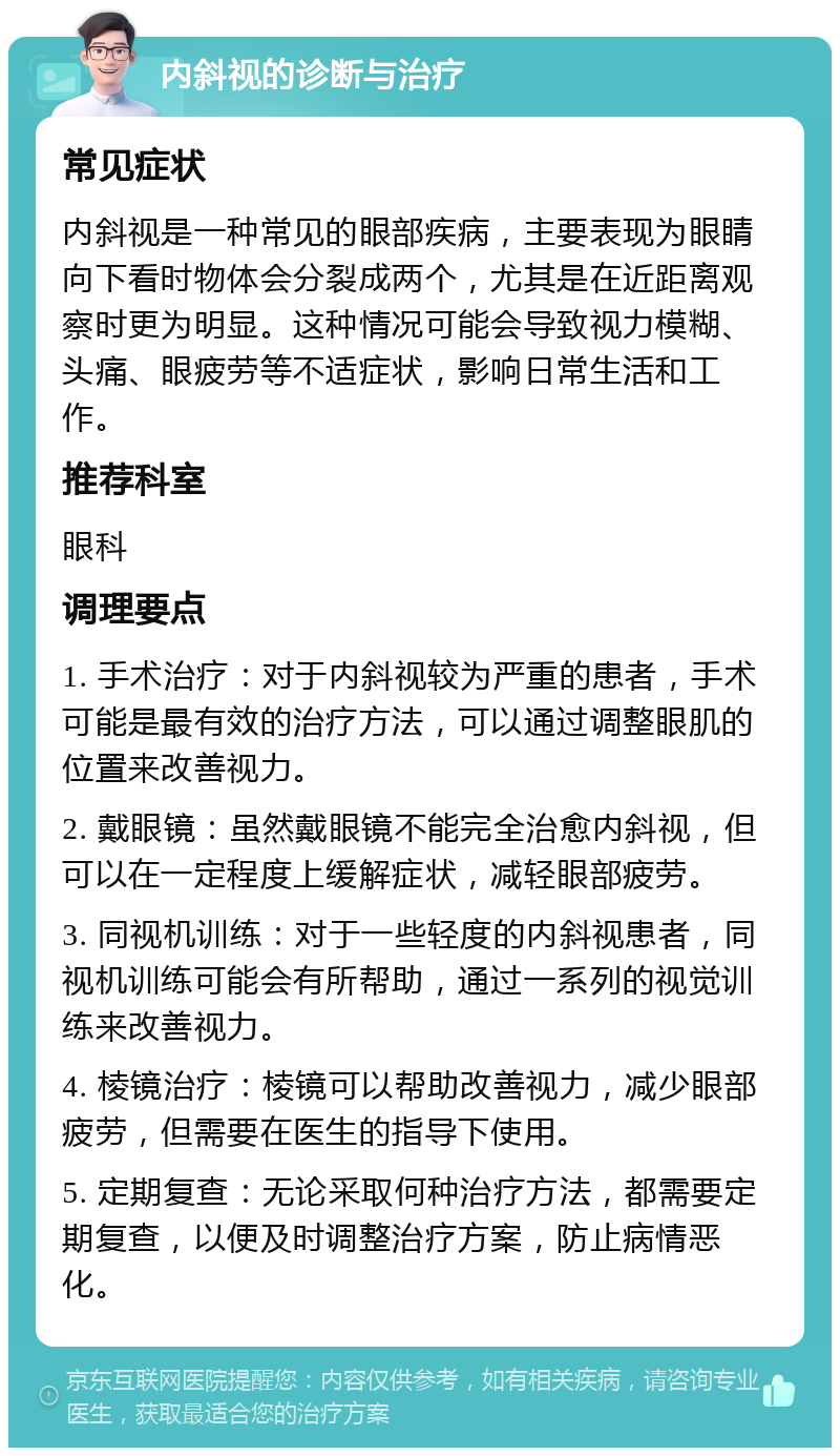 内斜视的诊断与治疗 常见症状 内斜视是一种常见的眼部疾病，主要表现为眼睛向下看时物体会分裂成两个，尤其是在近距离观察时更为明显。这种情况可能会导致视力模糊、头痛、眼疲劳等不适症状，影响日常生活和工作。 推荐科室 眼科 调理要点 1. 手术治疗：对于内斜视较为严重的患者，手术可能是最有效的治疗方法，可以通过调整眼肌的位置来改善视力。 2. 戴眼镜：虽然戴眼镜不能完全治愈内斜视，但可以在一定程度上缓解症状，减轻眼部疲劳。 3. 同视机训练：对于一些轻度的内斜视患者，同视机训练可能会有所帮助，通过一系列的视觉训练来改善视力。 4. 棱镜治疗：棱镜可以帮助改善视力，减少眼部疲劳，但需要在医生的指导下使用。 5. 定期复查：无论采取何种治疗方法，都需要定期复查，以便及时调整治疗方案，防止病情恶化。