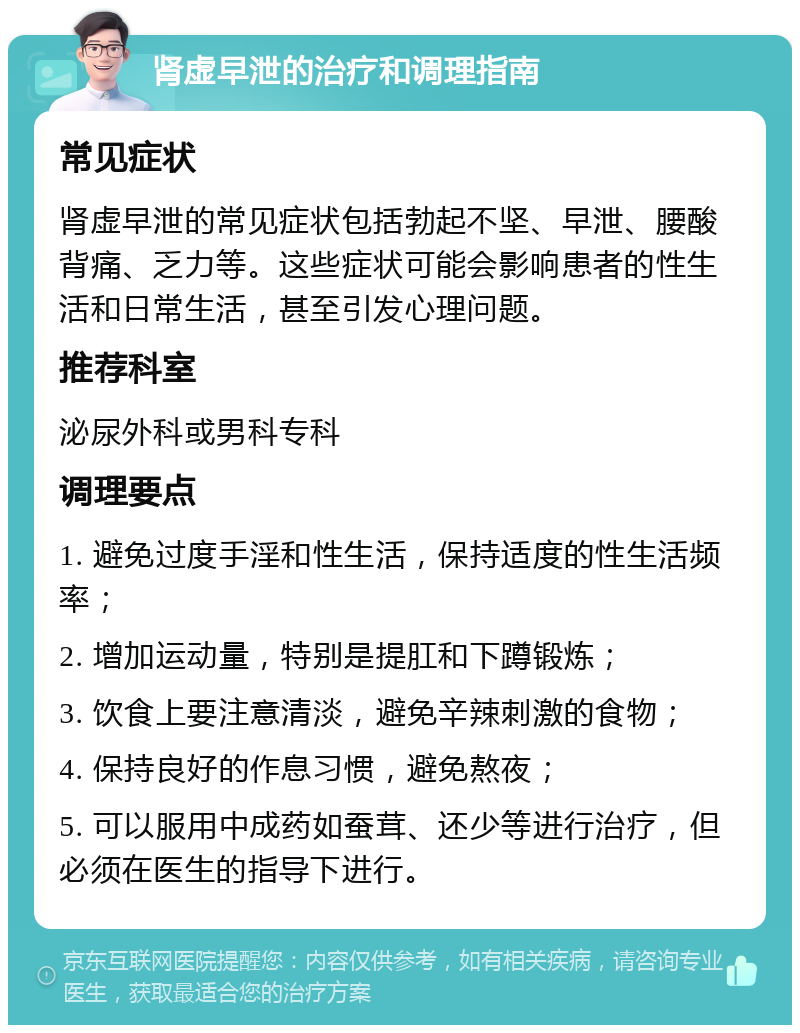 肾虚早泄的治疗和调理指南 常见症状 肾虚早泄的常见症状包括勃起不坚、早泄、腰酸背痛、乏力等。这些症状可能会影响患者的性生活和日常生活，甚至引发心理问题。 推荐科室 泌尿外科或男科专科 调理要点 1. 避免过度手淫和性生活，保持适度的性生活频率； 2. 增加运动量，特别是提肛和下蹲锻炼； 3. 饮食上要注意清淡，避免辛辣刺激的食物； 4. 保持良好的作息习惯，避免熬夜； 5. 可以服用中成药如蚕茸、还少等进行治疗，但必须在医生的指导下进行。