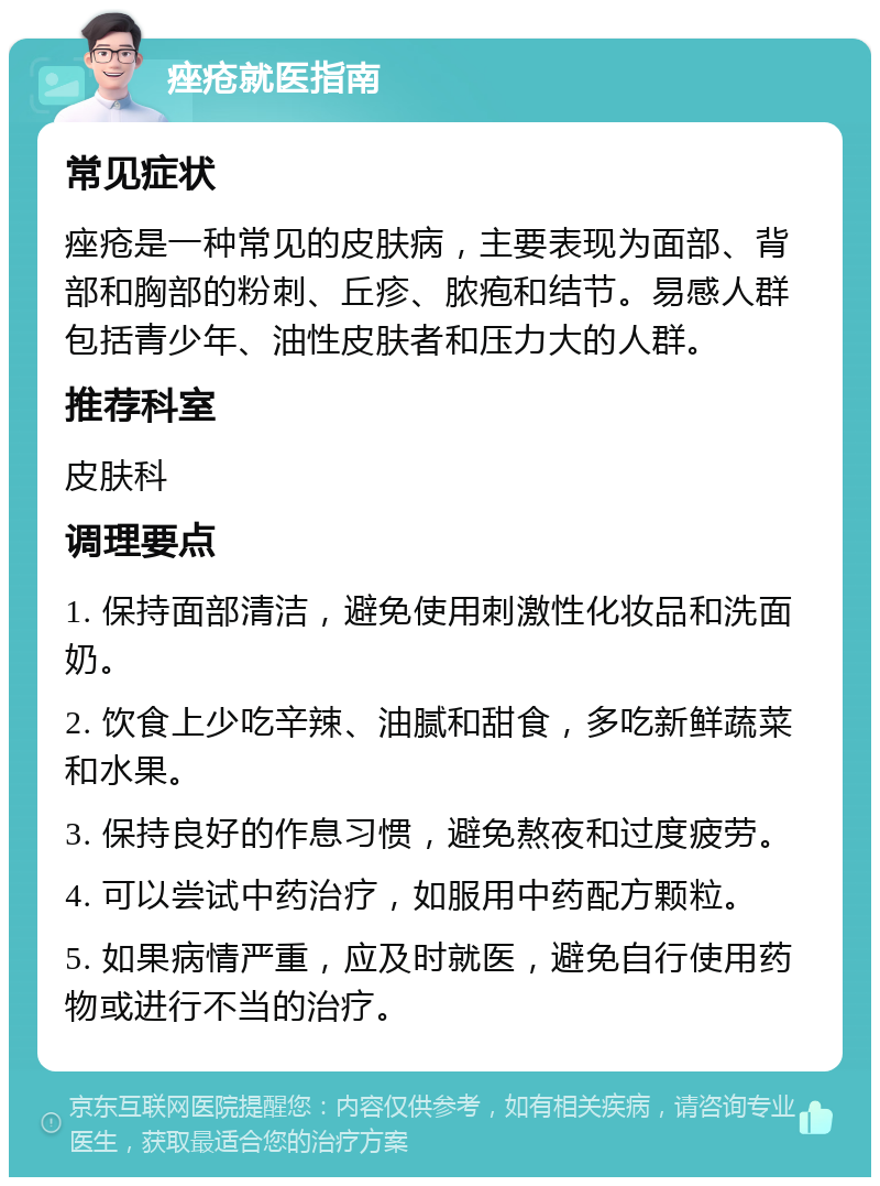 痤疮就医指南 常见症状 痤疮是一种常见的皮肤病，主要表现为面部、背部和胸部的粉刺、丘疹、脓疱和结节。易感人群包括青少年、油性皮肤者和压力大的人群。 推荐科室 皮肤科 调理要点 1. 保持面部清洁，避免使用刺激性化妆品和洗面奶。 2. 饮食上少吃辛辣、油腻和甜食，多吃新鲜蔬菜和水果。 3. 保持良好的作息习惯，避免熬夜和过度疲劳。 4. 可以尝试中药治疗，如服用中药配方颗粒。 5. 如果病情严重，应及时就医，避免自行使用药物或进行不当的治疗。