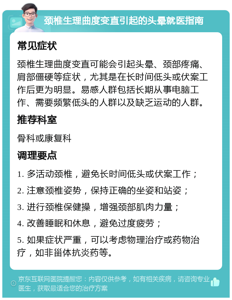 颈椎生理曲度变直引起的头晕就医指南 常见症状 颈椎生理曲度变直可能会引起头晕、颈部疼痛、肩部僵硬等症状，尤其是在长时间低头或伏案工作后更为明显。易感人群包括长期从事电脑工作、需要频繁低头的人群以及缺乏运动的人群。 推荐科室 骨科或康复科 调理要点 1. 多活动颈椎，避免长时间低头或伏案工作； 2. 注意颈椎姿势，保持正确的坐姿和站姿； 3. 进行颈椎保健操，增强颈部肌肉力量； 4. 改善睡眠和休息，避免过度疲劳； 5. 如果症状严重，可以考虑物理治疗或药物治疗，如非甾体抗炎药等。