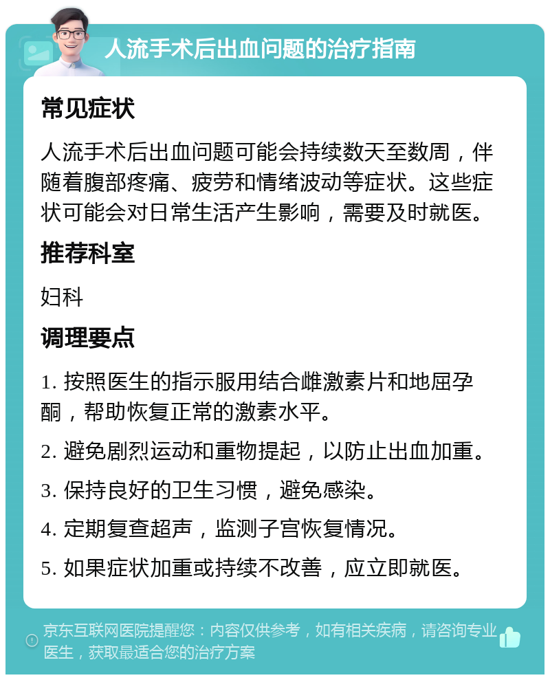 人流手术后出血问题的治疗指南 常见症状 人流手术后出血问题可能会持续数天至数周，伴随着腹部疼痛、疲劳和情绪波动等症状。这些症状可能会对日常生活产生影响，需要及时就医。 推荐科室 妇科 调理要点 1. 按照医生的指示服用结合雌激素片和地屈孕酮，帮助恢复正常的激素水平。 2. 避免剧烈运动和重物提起，以防止出血加重。 3. 保持良好的卫生习惯，避免感染。 4. 定期复查超声，监测子宫恢复情况。 5. 如果症状加重或持续不改善，应立即就医。