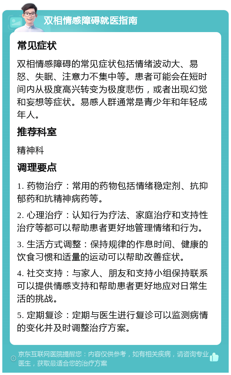 双相情感障碍就医指南 常见症状 双相情感障碍的常见症状包括情绪波动大、易怒、失眠、注意力不集中等。患者可能会在短时间内从极度高兴转变为极度悲伤，或者出现幻觉和妄想等症状。易感人群通常是青少年和年轻成年人。 推荐科室 精神科 调理要点 1. 药物治疗：常用的药物包括情绪稳定剂、抗抑郁药和抗精神病药等。 2. 心理治疗：认知行为疗法、家庭治疗和支持性治疗等都可以帮助患者更好地管理情绪和行为。 3. 生活方式调整：保持规律的作息时间、健康的饮食习惯和适量的运动可以帮助改善症状。 4. 社交支持：与家人、朋友和支持小组保持联系可以提供情感支持和帮助患者更好地应对日常生活的挑战。 5. 定期复诊：定期与医生进行复诊可以监测病情的变化并及时调整治疗方案。