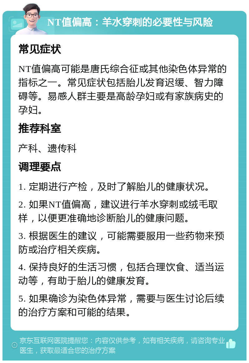 NT值偏高：羊水穿刺的必要性与风险 常见症状 NT值偏高可能是唐氏综合征或其他染色体异常的指标之一。常见症状包括胎儿发育迟缓、智力障碍等。易感人群主要是高龄孕妇或有家族病史的孕妇。 推荐科室 产科、遗传科 调理要点 1. 定期进行产检，及时了解胎儿的健康状况。 2. 如果NT值偏高，建议进行羊水穿刺或绒毛取样，以便更准确地诊断胎儿的健康问题。 3. 根据医生的建议，可能需要服用一些药物来预防或治疗相关疾病。 4. 保持良好的生活习惯，包括合理饮食、适当运动等，有助于胎儿的健康发育。 5. 如果确诊为染色体异常，需要与医生讨论后续的治疗方案和可能的结果。