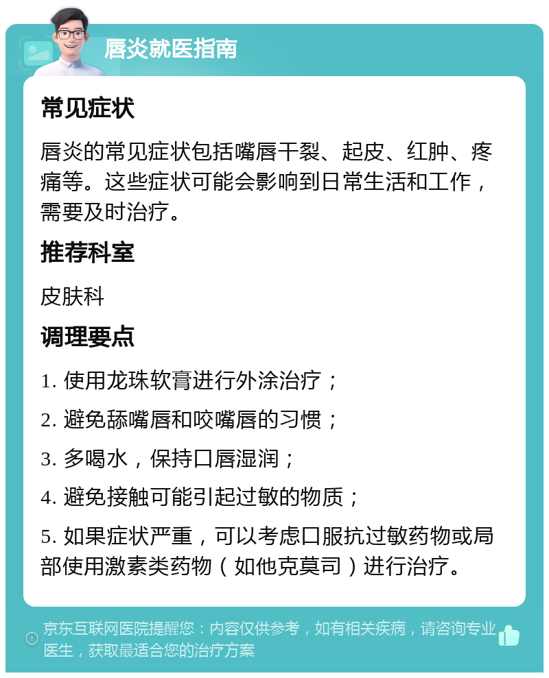 唇炎就医指南 常见症状 唇炎的常见症状包括嘴唇干裂、起皮、红肿、疼痛等。这些症状可能会影响到日常生活和工作，需要及时治疗。 推荐科室 皮肤科 调理要点 1. 使用龙珠软膏进行外涂治疗； 2. 避免舔嘴唇和咬嘴唇的习惯； 3. 多喝水，保持口唇湿润； 4. 避免接触可能引起过敏的物质； 5. 如果症状严重，可以考虑口服抗过敏药物或局部使用激素类药物（如他克莫司）进行治疗。