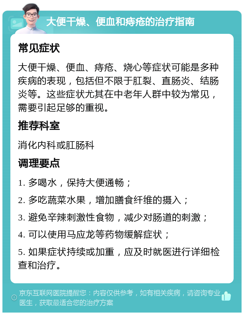 大便干燥、便血和痔疮的治疗指南 常见症状 大便干燥、便血、痔疮、烧心等症状可能是多种疾病的表现，包括但不限于肛裂、直肠炎、结肠炎等。这些症状尤其在中老年人群中较为常见，需要引起足够的重视。 推荐科室 消化内科或肛肠科 调理要点 1. 多喝水，保持大便通畅； 2. 多吃蔬菜水果，增加膳食纤维的摄入； 3. 避免辛辣刺激性食物，减少对肠道的刺激； 4. 可以使用马应龙等药物缓解症状； 5. 如果症状持续或加重，应及时就医进行详细检查和治疗。