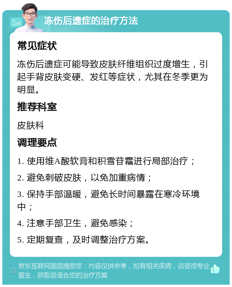 冻伤后遗症的治疗方法 常见症状 冻伤后遗症可能导致皮肤纤维组织过度增生，引起手背皮肤变硬、发红等症状，尤其在冬季更为明显。 推荐科室 皮肤科 调理要点 1. 使用维A酸软膏和积雪苷霜进行局部治疗； 2. 避免刺破皮肤，以免加重病情； 3. 保持手部温暖，避免长时间暴露在寒冷环境中； 4. 注意手部卫生，避免感染； 5. 定期复查，及时调整治疗方案。