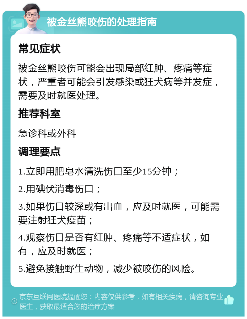 被金丝熊咬伤的处理指南 常见症状 被金丝熊咬伤可能会出现局部红肿、疼痛等症状，严重者可能会引发感染或狂犬病等并发症，需要及时就医处理。 推荐科室 急诊科或外科 调理要点 1.立即用肥皂水清洗伤口至少15分钟； 2.用碘伏消毒伤口； 3.如果伤口较深或有出血，应及时就医，可能需要注射狂犬疫苗； 4.观察伤口是否有红肿、疼痛等不适症状，如有，应及时就医； 5.避免接触野生动物，减少被咬伤的风险。