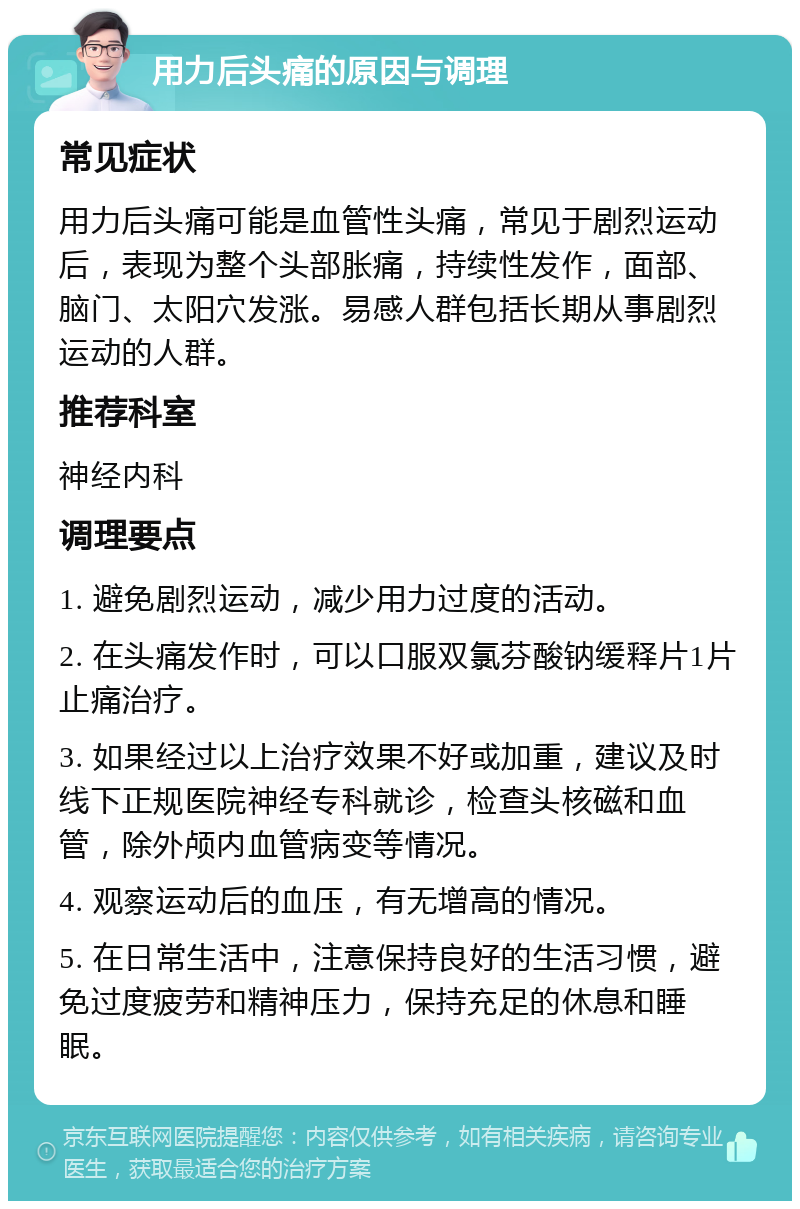 用力后头痛的原因与调理 常见症状 用力后头痛可能是血管性头痛，常见于剧烈运动后，表现为整个头部胀痛，持续性发作，面部、脑门、太阳穴发涨。易感人群包括长期从事剧烈运动的人群。 推荐科室 神经内科 调理要点 1. 避免剧烈运动，减少用力过度的活动。 2. 在头痛发作时，可以口服双氯芬酸钠缓释片1片止痛治疗。 3. 如果经过以上治疗效果不好或加重，建议及时线下正规医院神经专科就诊，检查头核磁和血管，除外颅内血管病变等情况。 4. 观察运动后的血压，有无增高的情况。 5. 在日常生活中，注意保持良好的生活习惯，避免过度疲劳和精神压力，保持充足的休息和睡眠。