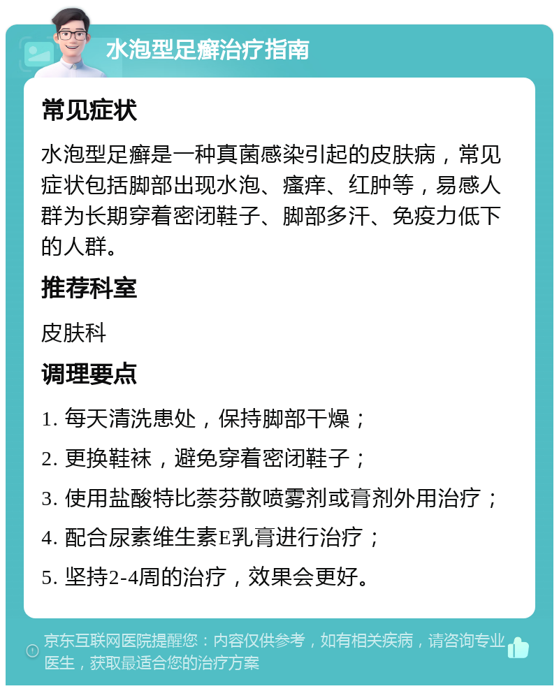 水泡型足癣治疗指南 常见症状 水泡型足癣是一种真菌感染引起的皮肤病，常见症状包括脚部出现水泡、瘙痒、红肿等，易感人群为长期穿着密闭鞋子、脚部多汗、免疫力低下的人群。 推荐科室 皮肤科 调理要点 1. 每天清洗患处，保持脚部干燥； 2. 更换鞋袜，避免穿着密闭鞋子； 3. 使用盐酸特比萘芬散喷雾剂或膏剂外用治疗； 4. 配合尿素维生素E乳膏进行治疗； 5. 坚持2-4周的治疗，效果会更好。