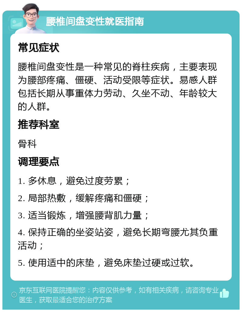 腰椎间盘变性就医指南 常见症状 腰椎间盘变性是一种常见的脊柱疾病，主要表现为腰部疼痛、僵硬、活动受限等症状。易感人群包括长期从事重体力劳动、久坐不动、年龄较大的人群。 推荐科室 骨科 调理要点 1. 多休息，避免过度劳累； 2. 局部热敷，缓解疼痛和僵硬； 3. 适当锻炼，增强腰背肌力量； 4. 保持正确的坐姿站姿，避免长期弯腰尤其负重活动； 5. 使用适中的床垫，避免床垫过硬或过软。