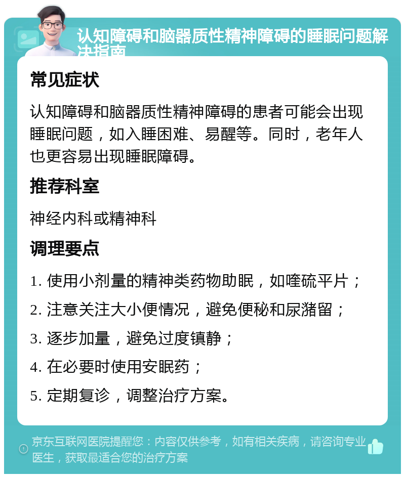 认知障碍和脑器质性精神障碍的睡眠问题解决指南 常见症状 认知障碍和脑器质性精神障碍的患者可能会出现睡眠问题，如入睡困难、易醒等。同时，老年人也更容易出现睡眠障碍。 推荐科室 神经内科或精神科 调理要点 1. 使用小剂量的精神类药物助眠，如喹硫平片； 2. 注意关注大小便情况，避免便秘和尿潴留； 3. 逐步加量，避免过度镇静； 4. 在必要时使用安眠药； 5. 定期复诊，调整治疗方案。