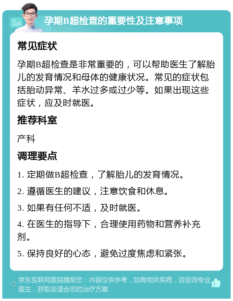 孕期B超检查的重要性及注意事项 常见症状 孕期B超检查是非常重要的，可以帮助医生了解胎儿的发育情况和母体的健康状况。常见的症状包括胎动异常、羊水过多或过少等。如果出现这些症状，应及时就医。 推荐科室 产科 调理要点 1. 定期做B超检查，了解胎儿的发育情况。 2. 遵循医生的建议，注意饮食和休息。 3. 如果有任何不适，及时就医。 4. 在医生的指导下，合理使用药物和营养补充剂。 5. 保持良好的心态，避免过度焦虑和紧张。