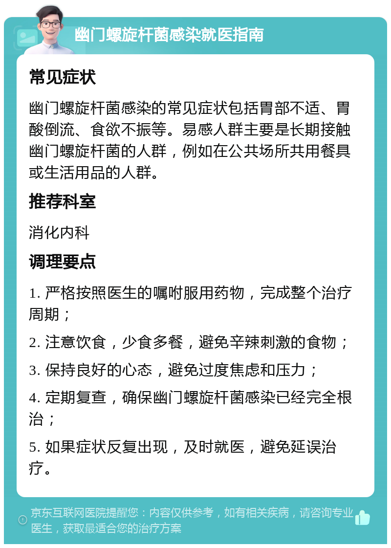 幽门螺旋杆菌感染就医指南 常见症状 幽门螺旋杆菌感染的常见症状包括胃部不适、胃酸倒流、食欲不振等。易感人群主要是长期接触幽门螺旋杆菌的人群，例如在公共场所共用餐具或生活用品的人群。 推荐科室 消化内科 调理要点 1. 严格按照医生的嘱咐服用药物，完成整个治疗周期； 2. 注意饮食，少食多餐，避免辛辣刺激的食物； 3. 保持良好的心态，避免过度焦虑和压力； 4. 定期复查，确保幽门螺旋杆菌感染已经完全根治； 5. 如果症状反复出现，及时就医，避免延误治疗。