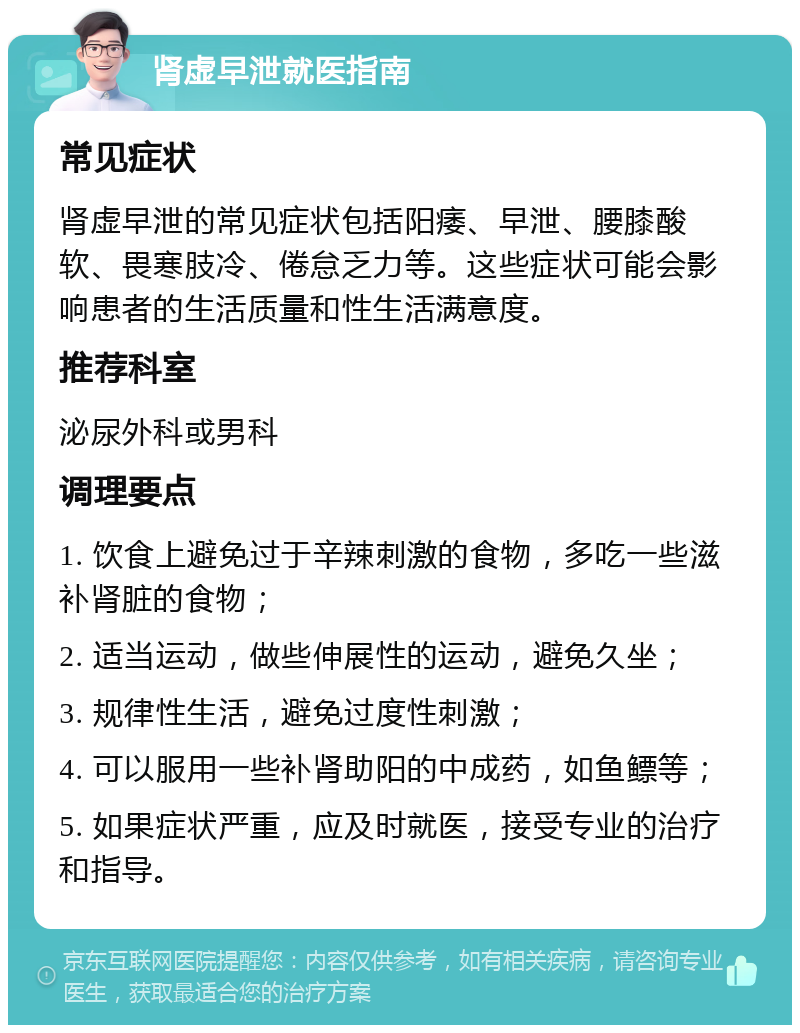 肾虚早泄就医指南 常见症状 肾虚早泄的常见症状包括阳痿、早泄、腰膝酸软、畏寒肢冷、倦怠乏力等。这些症状可能会影响患者的生活质量和性生活满意度。 推荐科室 泌尿外科或男科 调理要点 1. 饮食上避免过于辛辣刺激的食物，多吃一些滋补肾脏的食物； 2. 适当运动，做些伸展性的运动，避免久坐； 3. 规律性生活，避免过度性刺激； 4. 可以服用一些补肾助阳的中成药，如鱼鳔等； 5. 如果症状严重，应及时就医，接受专业的治疗和指导。