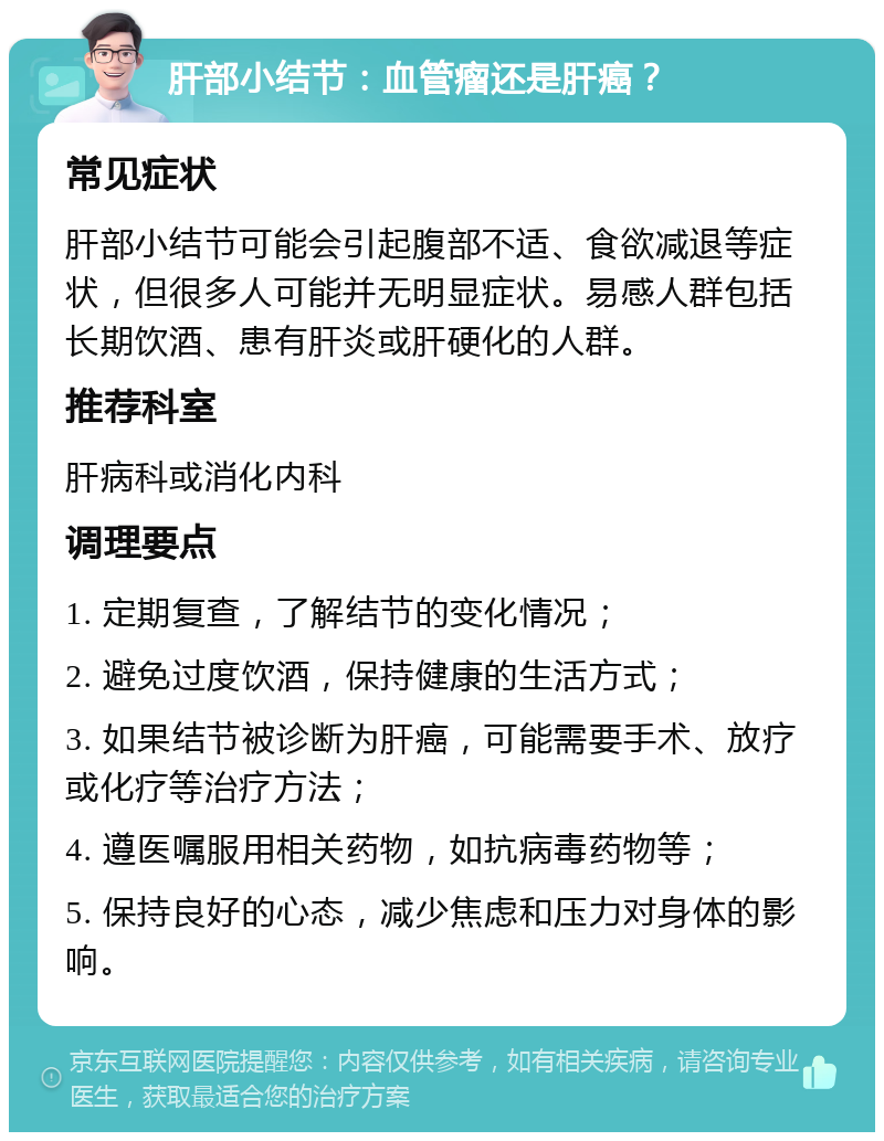 肝部小结节：血管瘤还是肝癌？ 常见症状 肝部小结节可能会引起腹部不适、食欲减退等症状，但很多人可能并无明显症状。易感人群包括长期饮酒、患有肝炎或肝硬化的人群。 推荐科室 肝病科或消化内科 调理要点 1. 定期复查，了解结节的变化情况； 2. 避免过度饮酒，保持健康的生活方式； 3. 如果结节被诊断为肝癌，可能需要手术、放疗或化疗等治疗方法； 4. 遵医嘱服用相关药物，如抗病毒药物等； 5. 保持良好的心态，减少焦虑和压力对身体的影响。